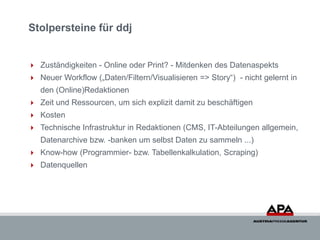 Stolpersteine für ddj


 Zuständigkeiten - Online oder Print? - Mitdenken des Datenaspekts
 Neuer Workflow („Daten/Filtern/Visualisieren => Story“) - nicht gelernt in
   den (Online)Redaktionen
 Zeit und Ressourcen, um sich explizit damit zu beschäftigen
 Kosten
 Technische Infrastruktur in Redaktionen (CMS, IT-Abteilungen allgemein,
   Datenarchive bzw. -banken um selbst Daten zu sammeln ...)
 Know-how (Programmier- bzw. Tabellenkalkulation, Scraping)
 Datenquellen
 