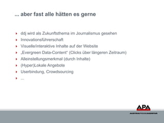 ... aber fast alle hätten es gerne


 ddj wird als Zukunftsthema im Journalismus gesehen
 Innovationsführerschaft
 Visuelle/interaktive Inhalte auf der Website
 „Evergreen Data-Content“ (Clicks über längeren Zeitraum)
 Alleinstellungsmerkmal (durch Inhalte)
 (Hyper)Lokale Angebote
 Userbindung, Crowdsourcing
 ...
 