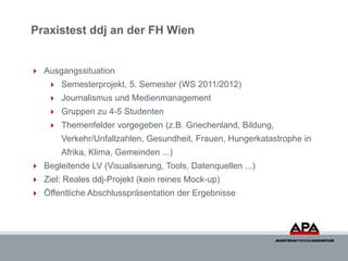 Praxistest ddj an der FH Wien


 Ausgangssituation
     Semesterprojekt, 5. Semester (WS 2011/2012)
     Journalismus und Medienmanagement
     Gruppen zu 4-5 Studenten
     Themenfelder vorgegeben (z.B. Griechenland, Bildung,
       Verkehr/Unfallzahlen, Gesundheit, Frauen, Hungerkatastrophe in
       Afrika, Klima, Gemeinden ...)
 Begleitende LV (Visualisierung, Tools, Datenquellen ...)
 Ziel: Reales ddj-Projekt (kein reines Mock-up)
 Öffentliche Abschlusspräsentation der Ergebnisse
 