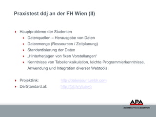 Praxistest ddj an der FH Wien (II)


 Hauptprobleme der Studenten
     Datenquellen – Herausgabe von Daten
     Datenmenge (Ressourcen / Zeitplanung)
     Standardisierung der Daten
     „Hinterherjagen von fixen Vorstellungen“
     Kenntnisse von Tabellenkalkulation, leichte Programmierkenntnisse,
       Anwendung und Integration diverser Webtools


 Projektlink:           http://datenjour.tumblr.com
 DerStandard.at:        http://bit.ly/yIuawb
 