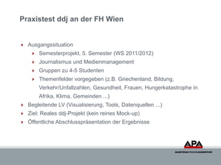 Praxistest ddj an der FH Wien


 Ausgangssituation
     Semesterprojekt, 5. Semester (WS 2011/2012)
     Journalismus u...