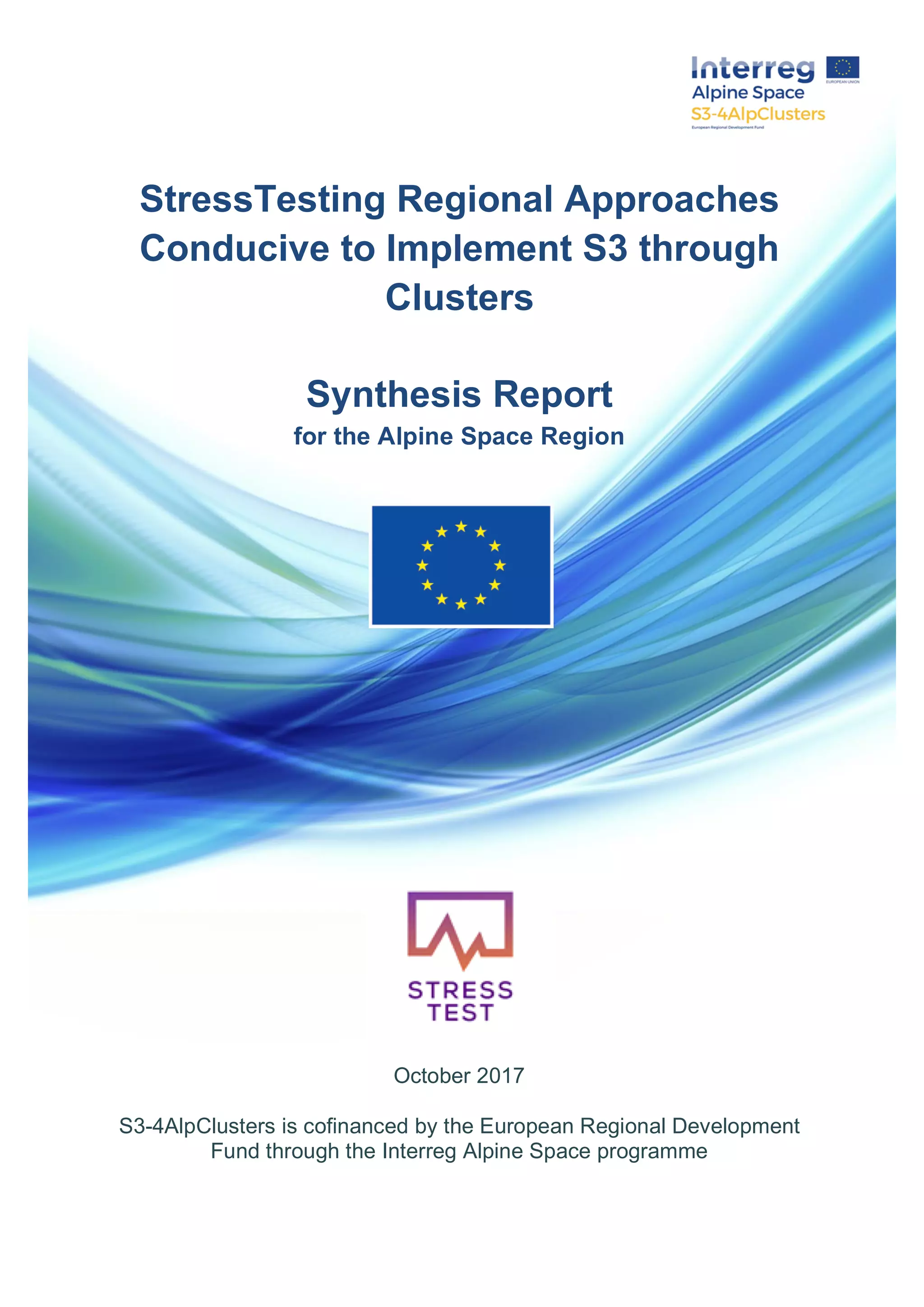  
  
  
  
  
StressTesting  Regional  Approaches  
Conducive  to  Implement  S3  through  
Clusters  
  
Synthesis  Report    
for  the  Alpine  Space  Region  
  
  
  
  
  
  
  
  
  
  
  
  
  
  
  
  
  
  
October  2017  
  
S3-­4AlpClusters  is  cofinanced  by  the  European  Regional  Development  
Fund  through  the  Interreg  Alpine  Space  programme  
  
  
 