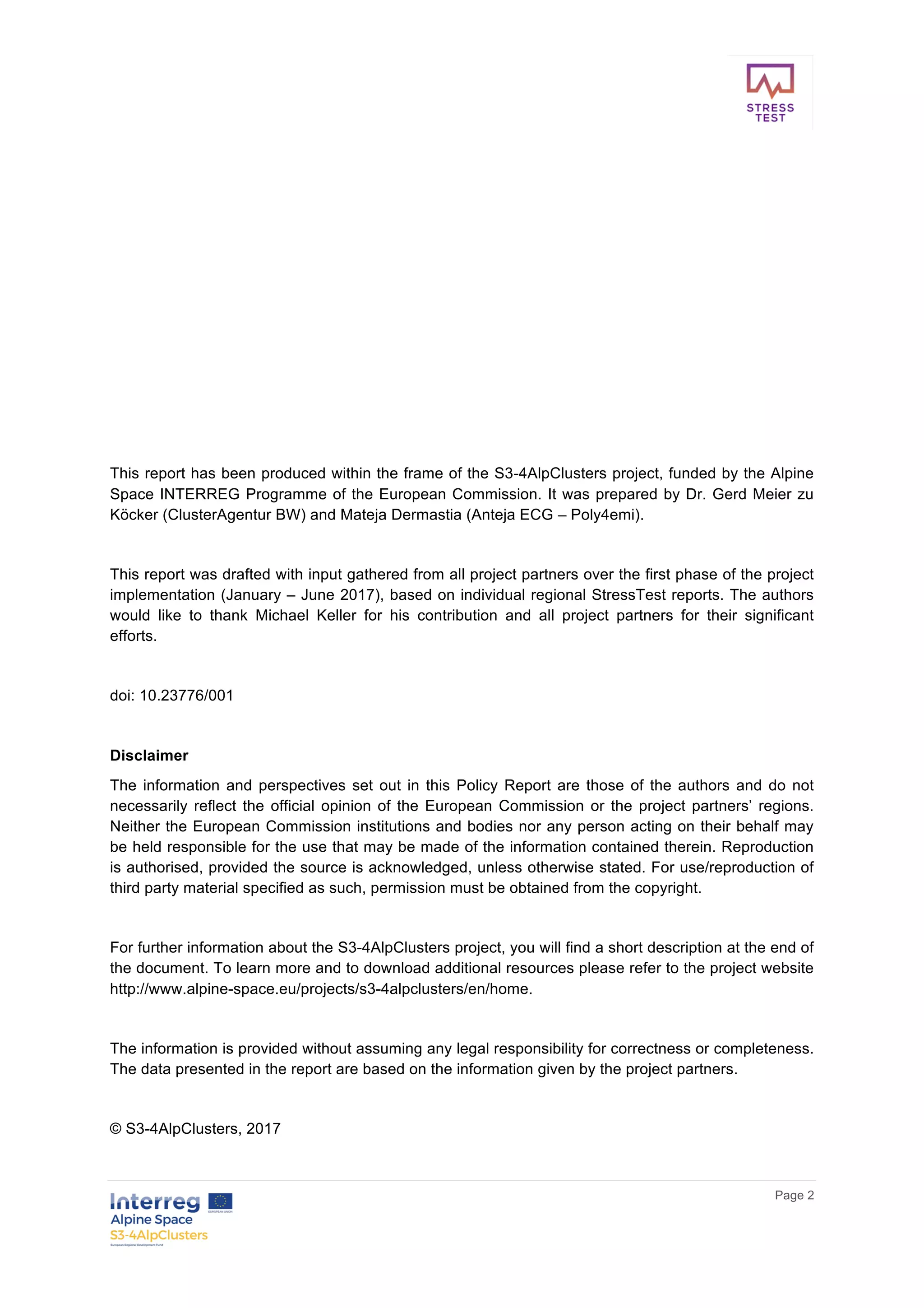        
      Page  2  
  
  
  
  
  
  
  
  
  
  
  
  
  
  
  
This  report  has  been  produced  within  the  frame  of  the  S3-­4AlpClusters  project,  funded  by  the  Alpine  
Space  INTERREG  Programme  of  the  European  Commission.  It  was  prepared  by  Dr.  Gerd  Meier  zu  
Köcker  (ClusterAgentur  BW)  and  Mateja  Dermastia  (Anteja  ECG  –  Poly4emi).    
  
This  report  was  drafted  with  input  gathered  from  all  project  partners  over  the  first  phase  of  the  project  
implementation  (January  –  June  2017),  based  on  individual  regional  StressTest  reports.  The  authors  
would   like   to   thank   Michael   Keller   for   his   contribution   and   all   project   partners   for   their   significant  
efforts.  
  
doi:  10.23776/001  
  
Disclaimer  
The  information  and  perspectives  set  out  in  this  Policy  Report  are  those  of  the  authors  and  do  not  
necessarily  reflect  the  official  opinion  of  the  European  Commission  or  the  project  partners’  regions.  
Neither  the  European  Commission  institutions  and  bodies  nor  any  person  acting  on  their  behalf  may  
be  held  responsible  for  the  use  that  may  be  made  of  the  information  contained  therein.  Reproduction  
is  authorised,  provided  the  source  is  acknowledged,  unless  otherwise  stated.  For  use/reproduction  of  
third  party  material  specified  as  such,  permission  must  be  obtained  from  the  copyright.  
  
For  further  information  about  the  S3-­4AlpClusters  project,  you  will  find  a  short  description  at  the  end  of  
the  document.  To  learn  more  and  to  download  additional  resources  please  refer  to  the  project  website  
http://www.alpine-­space.eu/projects/s3-­4alpclusters/en/home.  
  
The  information  is  provided  without  assuming  any  legal  responsibility  for  correctness  or  completeness.  
The  data  presented  in  the  report  are  based  on  the  information  given  by  the  project  partners.    
  
©  S3-­4AlpClusters,  2017     
 