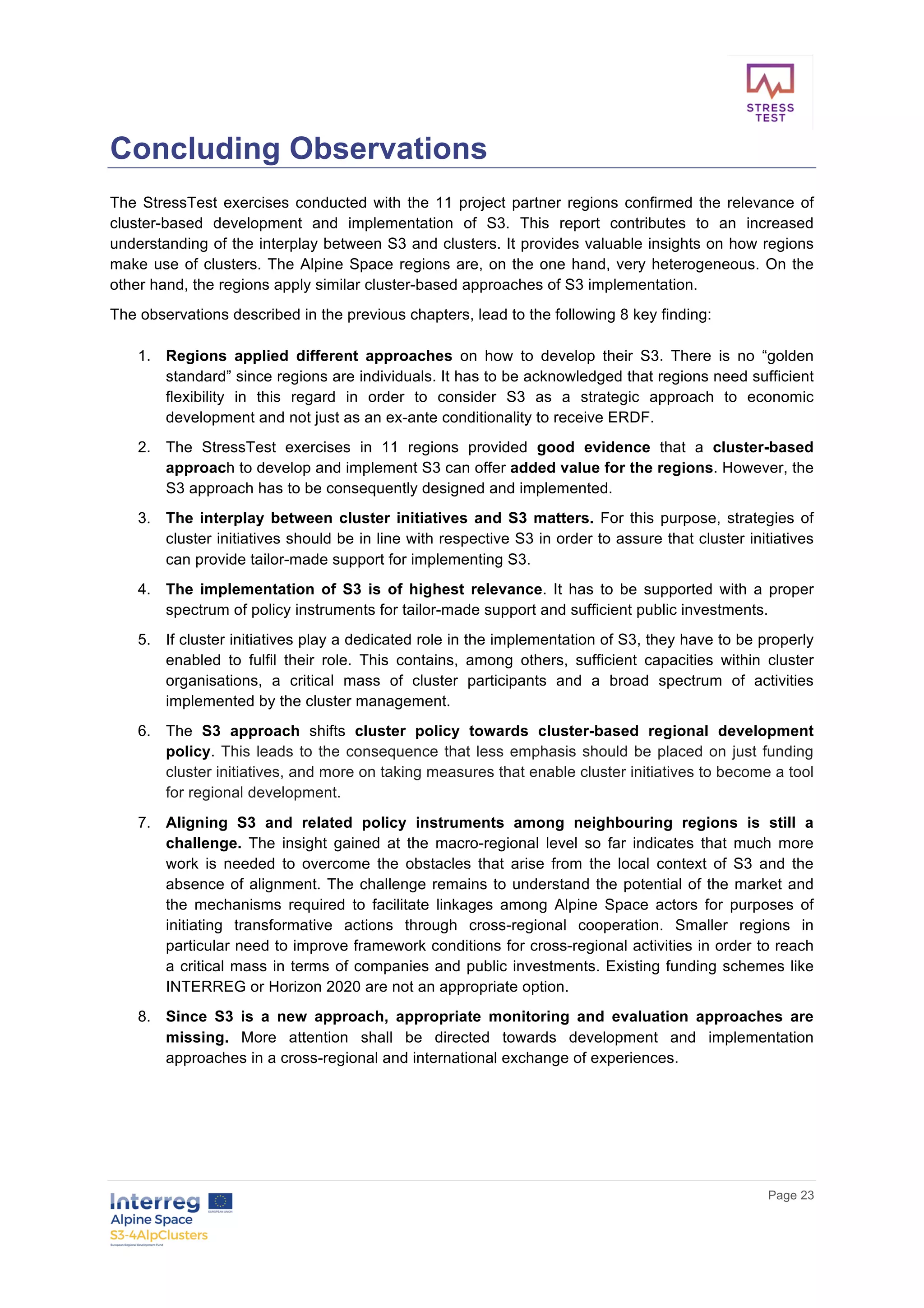        
      Page  23  
  
Concluding  Observations  
The  StressTest  exercises  conducted  with  the  11  project  partner  regions  confirmed  the  relevance  of  
cluster-­based   development   and   implementation   of   S3.   This   report   contributes   to   an   increased  
understanding  of  the  interplay  between  S3  and  clusters.  It  provides  valuable  insights  on  how  regions  
make  use  of  clusters.  The  Alpine  Space  regions  are,  on  the  one  hand,  very  heterogeneous.  On  the  
other  hand,  the  regions  apply  similar  cluster-­based  approaches  of  S3  implementation.    
The  observations  described  in  the  previous  chapters,  lead  to  the  following  8  key  finding:  
  
1.   Regions   applied   different   approaches   on   how   to   develop   their   S3.   There   is   no   “golden  
standard”  since  regions  are  individuals.  It  has  to  be  acknowledged  that  regions  need  sufficient  
flexibility   in   this   regard   in   order   to   consider   S3   as   a   strategic   approach   to   economic  
development  and  not  just  as  an  ex-­ante  conditionality  to  receive  ERDF.  
2.   The   StressTest   exercises   in   11   regions   provided   good   evidence   that   a   cluster-­based  
approach  to  develop  and  implement  S3  can  offer  added  value  for  the  regions.  However,  the  
S3  approach  has  to  be  consequently  designed  and  implemented.    
3.   The  interplay  between  cluster  initiatives  and  S3  matters.  For  this  purpose,  strategies  of  
cluster  initiatives  should  be  in  line  with  respective  S3  in  order  to  assure  that  cluster  initiatives  
can  provide  tailor-­made  support  for  implementing  S3.    
4.   The   implementation   of   S3   is   of   highest   relevance.   It   has   to   be   supported   with   a   proper  
spectrum  of  policy  instruments  for  tailor-­made  support  and  sufficient  public  investments.  
5.   If  cluster  initiatives  play  a  dedicated  role  in  the  implementation  of  S3,  they  have  to  be  properly  
enabled   to   fulfil   their   role.   This   contains,   among   others,   sufficient   capacities   within   cluster  
organisations,   a   critical   mass   of   cluster   participants   and   a   broad   spectrum   of   activities  
implemented  by  the  cluster  management.  
6.   The   S3   approach   shifts   cluster   policy   towards   cluster-­based   regional   development  
policy.  This  leads  to  the  consequence  that  less  emphasis  should  be  placed  on  just  funding  
cluster  initiatives,  and  more  on  taking  measures  that  enable  cluster  initiatives  to  become  a  tool  
for  regional  development.  
7.   Aligning   S3   and   related   policy   instruments   among   neighbouring   regions   is   still   a  
challenge.   The   insight   gained   at   the   macro-­regional   level   so   far   indicates   that   much   more  
work   is   needed   to   overcome   the   obstacles   that   arise   from   the   local   context   of   S3   and   the  
absence  of  alignment.  The  challenge  remains  to  understand  the  potential  of  the  market  and  
the   mechanisms   required   to   facilitate   linkages   among   Alpine   Space   actors   for   purposes   of  
initiating   transformative   actions   through   cross-­regional   cooperation.   Smaller   regions   in  
particular  need  to  improve  framework  conditions  for  cross-­regional  activities  in  order  to  reach  
a  critical  mass  in  terms  of  companies  and  public  investments.  Existing  funding  schemes  like  
INTERREG  or  Horizon  2020  are  not  an  appropriate  option.    
8.   Since   S3   is   a   new   approach,   appropriate   monitoring   and   evaluation   approaches   are  
missing.   More   attention   shall   be   directed   towards   development   and   implementation  
approaches  in  a  cross-­regional  and  international  exchange  of  experiences.  
  
  
  
 