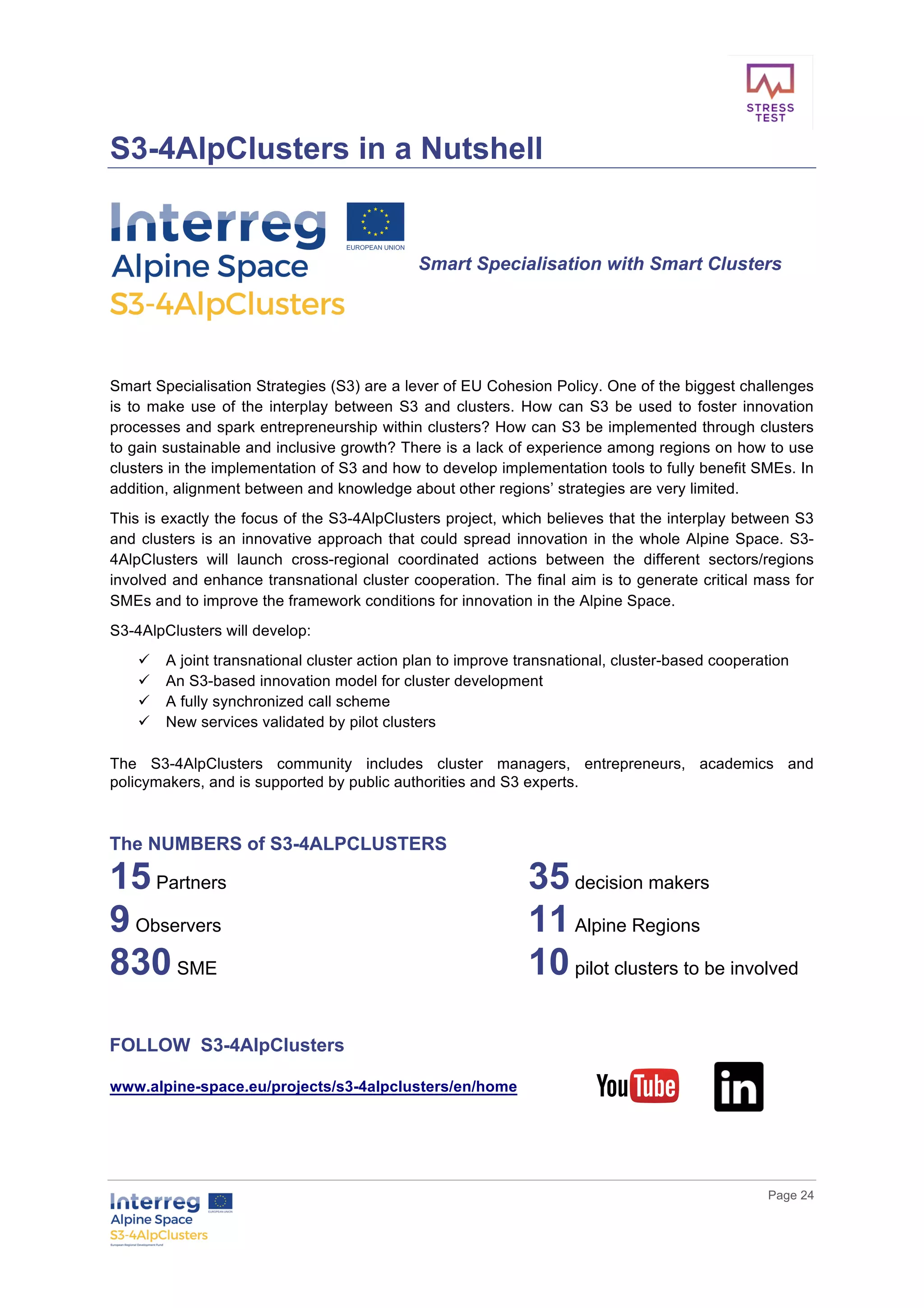        
      Page  24  
  
S3-­4AlpClusters  in  a  Nutshell  
  
  
Smart  Specialisation  with  Smart  Clusters  
  
  
  
Smart  Specialisation  Strategies  (S3)  are  a  lever  of  EU  Cohesion  Policy.  One  of  the  biggest  challenges  
is  to  make  use  of  the  interplay  between  S3  and  clusters.  How  can  S3  be  used  to  foster  innovation  
processes  and  spark  entrepreneurship  within  clusters?  How  can  S3  be  implemented  through  clusters  
to  gain  sustainable  and  inclusive  growth?  There  is  a  lack  of  experience  among  regions  on  how  to  use  
clusters  in  the  implementation  of  S3  and  how  to  develop  implementation  tools  to  fully  benefit  SMEs.  In  
addition,  alignment  between  and  knowledge  about  other  regions’  strategies  are  very  limited.    
This  is  exactly  the  focus  of  the  S3-­4AlpClusters  project,  which  believes  that  the  interplay  between  S3  
and  clusters  is  an  innovative  approach  that  could  spread  innovation  in  the  whole  Alpine  Space.  S3-­
4AlpClusters   will   launch   cross-­regional   coordinated   actions   between   the   different   sectors/regions  
involved  and  enhance  transnational  cluster  cooperation.  The  final  aim  is  to  generate  critical  mass  for  
SMEs  and  to  improve  the  framework  conditions  for  innovation  in  the  Alpine  Space.    
S3-­4AlpClusters  will  develop:
ü   A  joint  transnational  cluster  action  plan  to  improve  transnational,  cluster-­based  cooperation  
ü   An  S3-­based  innovation  model  for  cluster  development  
ü   A  fully  synchronized  call  scheme    
ü   New  services  validated  by  pilot  clusters    
The   S3-­4AlpClusters   community   includes   cluster   managers,   entrepreneurs,   academics   and  
policymakers,  and  is  supported  by  public  authorities  and  S3  experts.
  
The  NUMBERS  of  S3-­4ALPCLUSTERS  
15  Partners   35  decision  makers    
9  Observers   11  Alpine  Regions     
830  SME     10  pilot  clusters  to  be  involved  
  
  
FOLLOW    S3-­4AlpClusters  
  
www.alpine-­space.eu/projects/s3-­4alpclusters/en/home    
  
  
 
