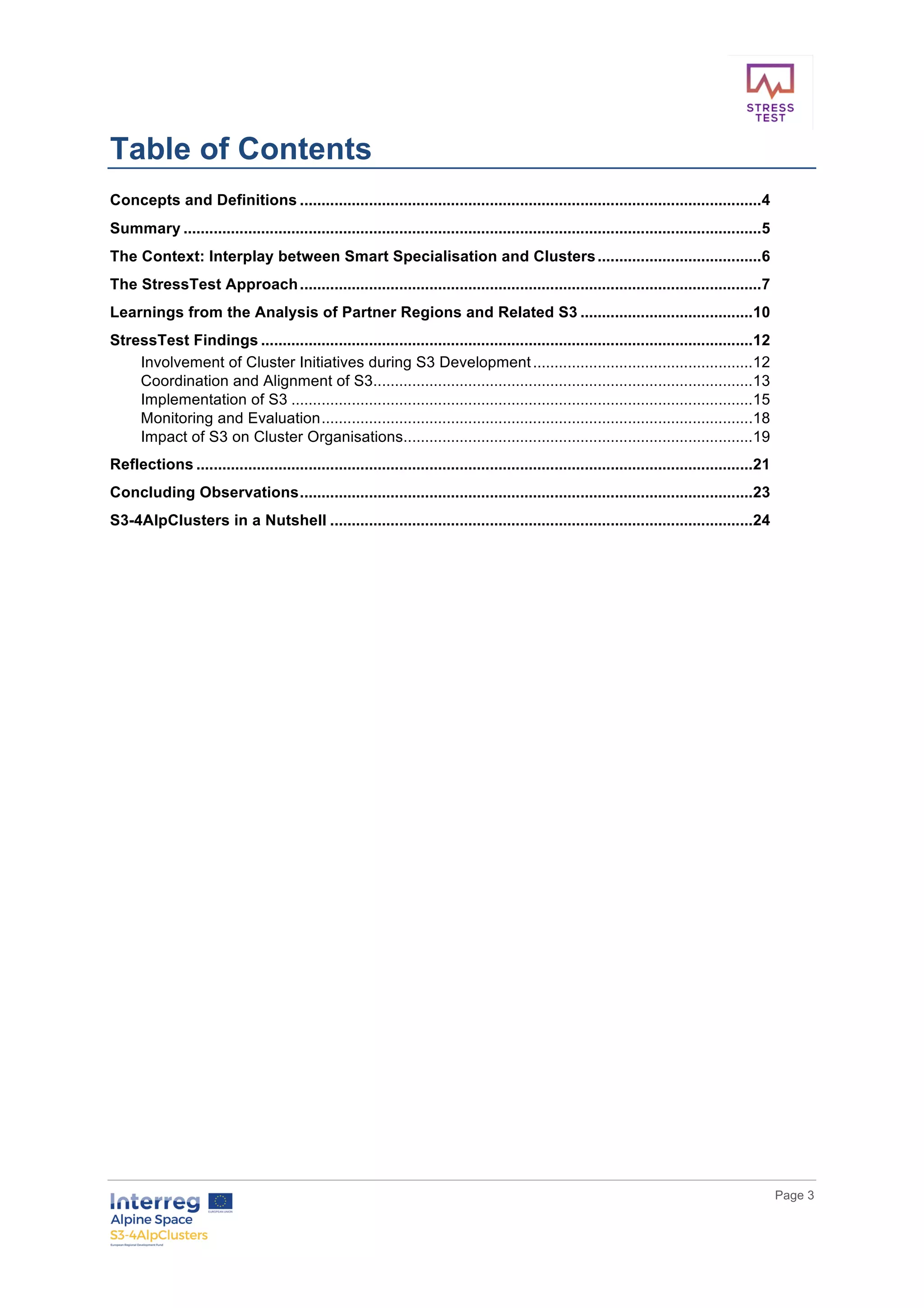        
      Page  3  
  
Table  of  Contents    
Concepts  and  Definitions  ...........................................................................................................  4	
  
Summary  ......................................................................................................................................  5	
  
The  Context:  Interplay  between  Smart  Specialisation  and  Clusters  ......................................  6	
  
The  StressTest  Approach  ...........................................................................................................  7	
  
Learnings  from  the  Analysis  of  Partner  Regions  and  Related  S3  ........................................  10	
  
StressTest  Findings  ..................................................................................................................  12	
  
Involvement  of  Cluster  Initiatives  during  S3  Development  ...................................................  12	
  
Coordination  and  Alignment  of  S3  ........................................................................................  13	
  
Implementation  of  S3  ...........................................................................................................  15	
  
Monitoring  and  Evaluation  ....................................................................................................  18	
  
Impact  of  S3  on  Cluster  Organisations  .................................................................................  19	
  
Reflections  .................................................................................................................................  21	
  
Concluding  Observations  .........................................................................................................  23	
  
S3-­4AlpClusters  in  a  Nutshell  ..................................................................................................  24	
  
  
     
 