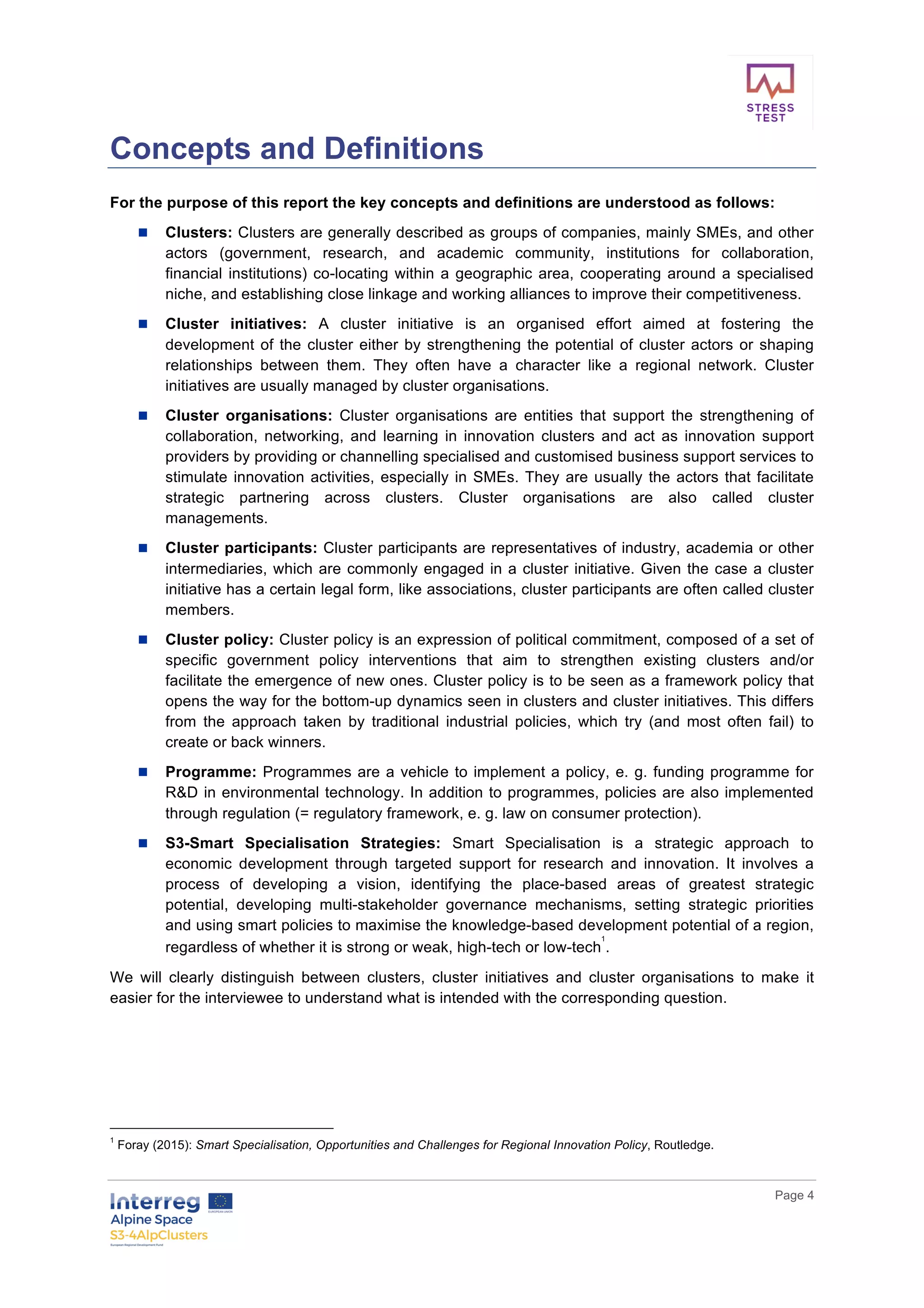        
      Page  4  
  
Concepts  and  Definitions  
For  the  purpose  of  this  report  the  key  concepts  and  definitions  are  understood  as  follows:    
n   Clusters:  Clusters  are  generally  described  as  groups  of  companies,  mainly  SMEs,  and  other  
actors   (government,   research,   and   academic   community,   institutions   for   collaboration,  
financial  institutions)  co-­locating  within  a  geographic  area,  cooperating  around  a  specialised  
niche,  and  establishing  close  linkage  and  working  alliances  to  improve  their  competitiveness.  
n   Cluster   initiatives:   A   cluster   initiative   is   an   organised   effort   aimed   at   fostering   the  
development  of  the  cluster  either  by  strengthening  the  potential  of  cluster  actors  or  shaping  
relationships   between   them.   They   often   have   a   character   like   a   regional   network.   Cluster  
initiatives  are  usually  managed  by  cluster  organisations.  
n   Cluster   organisations:   Cluster   organisations   are   entities   that   support   the   strengthening   of  
collaboration,   networking,   and   learning   in   innovation   clusters   and   act   as   innovation   support  
providers  by  providing  or  channelling  specialised  and  customised  business  support  services  to  
stimulate  innovation  activities,  especially  in  SMEs.  They  are  usually  the  actors  that  facilitate  
strategic   partnering   across   clusters.   Cluster   organisations   are   also   called   cluster  
managements.  
n   Cluster  participants:  Cluster  participants  are  representatives  of  industry,  academia  or  other  
intermediaries,  which  are  commonly  engaged  in  a  cluster  initiative.  Given  the  case  a  cluster  
initiative  has  a  certain  legal  form,  like  associations,  cluster  participants  are  often  called  cluster  
members.  
n   Cluster  policy:  Cluster  policy  is  an  expression  of  political  commitment,  composed  of  a  set  of  
specific   government   policy   interventions   that   aim   to   strengthen   existing   clusters   and/or  
facilitate  the  emergence  of  new  ones.  Cluster  policy  is  to  be  seen  as  a  framework  policy  that  
opens  the  way  for  the  bottom-­up  dynamics  seen  in  clusters  and  cluster  initiatives.  This  differs  
from   the   approach   taken   by   traditional   industrial   policies,   which   try   (and   most   often   fail)   to  
create  or  back  winners.  
n   Programme:  Programmes  are  a  vehicle  to  implement  a  policy,  e.  g.  funding  programme  for  
R&D  in  environmental  technology.  In  addition  to  programmes,  policies  are  also  implemented  
through  regulation  (=  regulatory  framework,  e.  g.  law  on  consumer  protection).  
n   S3-­Smart   Specialisation   Strategies:   Smart   Specialisation   is   a   strategic   approach   to  
economic   development   through   targeted   support   for   research   and   innovation.   It   involves   a  
process   of   developing   a   vision,   identifying   the   place-­based   areas   of   greatest   strategic  
potential,   developing   multi-­stakeholder   governance   mechanisms,   setting   strategic   priorities  
and  using  smart  policies  to  maximise  the  knowledge-­based  development  potential  of  a  region,  
regardless  of  whether  it  is  strong  or  weak,  high-­tech  or  low-­tech
1
.  
We   will   clearly   distinguish   between   clusters,   cluster   initiatives   and   cluster   organisations   to   make   it  
easier  for  the  interviewee  to  understand  what  is  intended  with  the  corresponding  question.  
  
  
  
1
  Foray  (2015):  Smart  Specialisation,  Opportunities  and  Challenges  for  Regional  Innovation  Policy,  Routledge.  
 