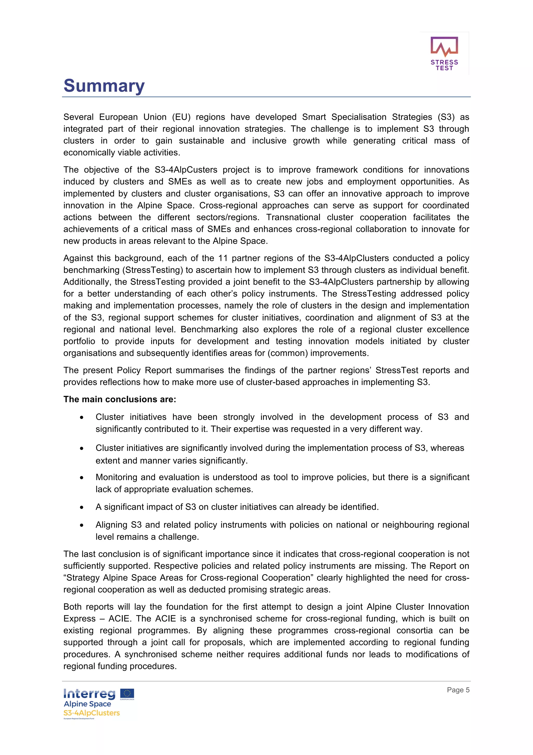        
      Page  5  
  
Summary  
Several   European   Union   (EU)   regions   have   developed   Smart   Specialisation   Strategies   (S3)   as  
integrated   part   of   their   regional   innovation   strategies.   The   challenge   is   to   implement   S3   through  
clusters   in   order   to   gain   sustainable   and   inclusive   growth   while   generating   critical   mass   of  
economically  viable  activities.    
The   objective   of   the   S3-­4AlpCusters   project   is   to   improve   framework   conditions   for   innovations  
induced   by   clusters   and   SMEs   as   well   as   to   create   new   jobs   and   employment   opportunities.   As  
implemented  by  clusters  and  cluster  organisations,  S3  can  offer  an  innovative  approach  to  improve  
innovation   in   the   Alpine   Space.   Cross-­regional   approaches   can   serve   as   support   for   coordinated  
actions   between   the   different   sectors/regions.   Transnational   cluster   cooperation   facilitates   the  
achievements  of  a  critical  mass  of  SMEs  and  enhances  cross-­regional  collaboration  to  innovate  for  
new  products  in  areas  relevant  to  the  Alpine  Space.  
Against  this  background,  each  of  the  11  partner  regions  of  the  S3-­4AlpClusters  conducted  a  policy  
benchmarking  (StressTesting)  to  ascertain  how  to  implement  S3  through  clusters  as  individual  benefit.  
Additionally,  the  StressTesting  provided  a  joint  benefit  to  the  S3-­4AlpClusters  partnership  by  allowing  
for   a   better   understanding   of   each   other’s   policy   instruments.   The   StressTesting   addressed   policy  
making  and  implementation  processes,  namely  the  role  of  clusters  in  the  design  and  implementation  
of   the   S3,   regional   support   schemes   for   cluster   initiatives,   coordination   and   alignment   of   S3   at   the  
regional   and   national   level.   Benchmarking   also   explores   the   role   of   a   regional   cluster   excellence  
portfolio   to   provide   inputs   for   development   and   testing   innovation   models   initiated   by   cluster  
organisations  and  subsequently  identifies  areas  for  (common)  improvements.    
The   present   Policy   Report   summarises   the   findings   of   the   partner   regions’   StressTest   reports   and  
provides  reflections  how  to  make  more  use  of  cluster-­based  approaches  in  implementing  S3.    
The  main  conclusions  are:  
•   Cluster   initiatives   have   been   strongly   involved   in   the   development   process   of   S3   and  
significantly  contributed  to  it.  Their  expertise  was  requested  in  a  very  different  way.  
•   Cluster  initiatives  are  significantly  involved  during  the  implementation  process  of  S3,  whereas  
extent  and  manner  varies  significantly.  
•   Monitoring  and  evaluation  is  understood  as  tool  to  improve  policies,  but  there  is  a  significant  
lack  of  appropriate  evaluation  schemes.  
•   A  significant  impact  of  S3  on  cluster  initiatives  can  already  be  identified.  
•   Aligning  S3  and  related  policy  instruments  with  policies  on  national  or  neighbouring  regional  
level  remains  a  challenge.    
The  last  conclusion  is  of  significant  importance  since  it  indicates  that  cross-­regional  cooperation  is  not  
sufficiently  supported.  Respective  policies  and  related  policy  instruments  are  missing.  The  Report  on  
“Strategy  Alpine  Space  Areas  for  Cross-­regional  Cooperation”  clearly  highlighted  the  need  for  cross-­
regional  cooperation  as  well  as  deducted  promising  strategic  areas.    
Both   reports   will   lay   the   foundation   for   the   first   attempt   to   design   a   joint   Alpine   Cluster   Innovation  
Express   –   ACIE.   The   ACIE   is   a   synchronised   scheme   for   cross-­regional   funding,   which   is   built   on  
existing   regional   programmes.   By   aligning   these   programmes   cross-­regional   consortia   can   be  
supported   through   a   joint   call   for   proposals,   which   are   implemented   according   to   regional   funding  
procedures.   A   synchronised   scheme   neither   requires   additional   funds   nor   leads   to   modifications   of  
regional  funding  procedures.  
 