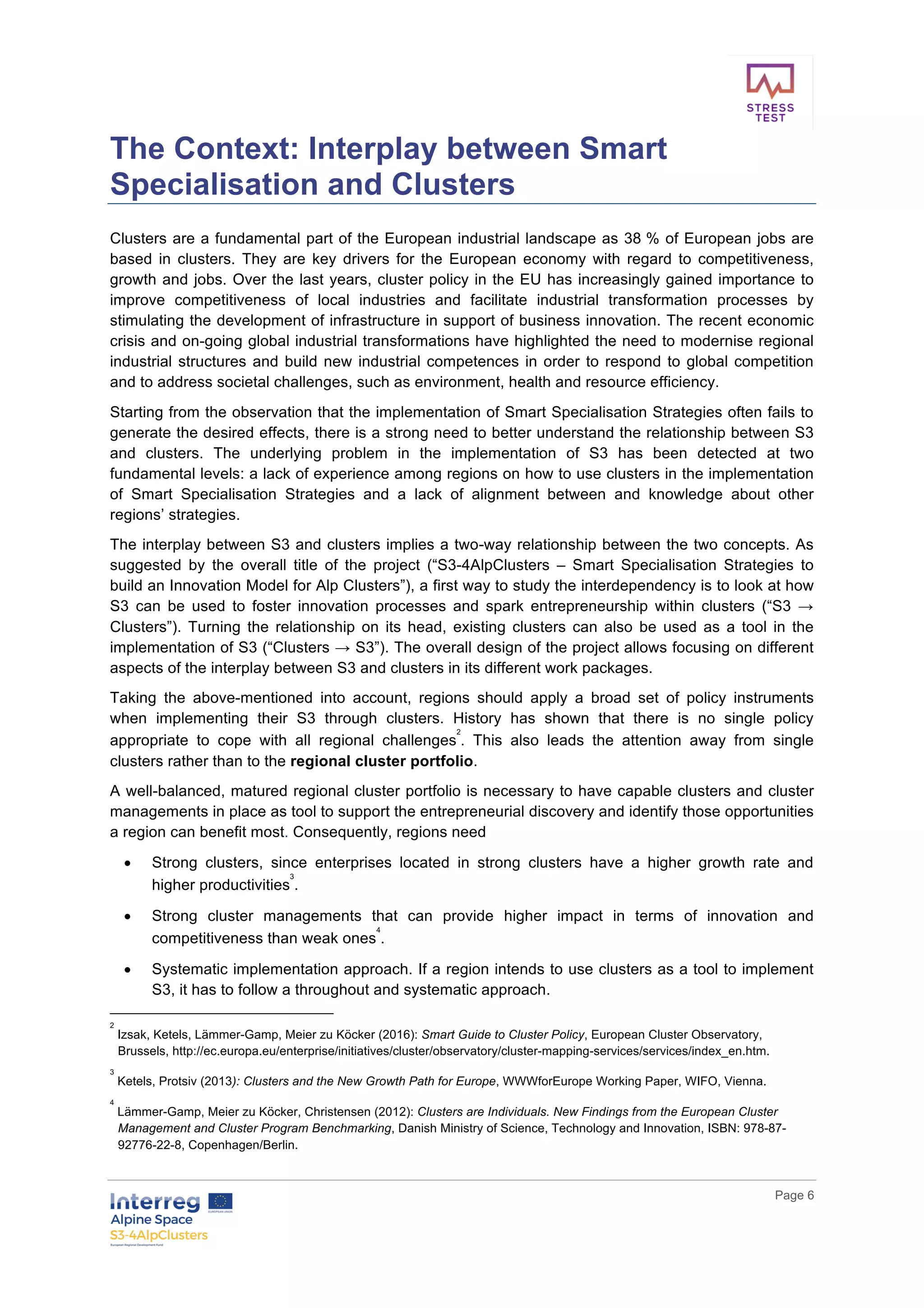       
      Page  6  
  
The  Context:  Interplay  between  Smart  
Specialisation  and  Clusters    
Clusters  are  a  fundamental  part  of  the  European  industrial  landscape  as  38  %  of  European  jobs  are  
based   in   clusters.   They   are   key   drivers   for   the   European   economy   with   regard   to   competitiveness,  
growth  and  jobs.  Over  the  last  years,  cluster  policy  in  the  EU  has  increasingly  gained  importance  to  
improve   competitiveness   of   local   industries   and   facilitate   industrial   transformation   processes   by  
stimulating  the  development  of  infrastructure  in  support  of  business  innovation.  The  recent  economic  
crisis  and  on-­going  global  industrial  transformations  have  highlighted  the  need  to  modernise  regional  
industrial  structures  and  build  new  industrial  competences  in  order  to  respond  to  global  competition  
and  to  address  societal  challenges,  such  as  environment,  health  and  resource  efficiency.  
Starting  from  the  observation  that  the  implementation  of  Smart  Specialisation  Strategies  often  fails  to  
generate  the  desired  effects,  there  is  a  strong  need  to  better  understand  the  relationship  between  S3  
and   clusters.   The   underlying   problem   in   the   implementation   of   S3   has   been   detected   at   two  
fundamental  levels:  a  lack  of  experience  among  regions  on  how  to  use  clusters  in  the  implementation  
of   Smart   Specialisation   Strategies   and   a   lack   of   alignment   between   and   knowledge   about   other  
regions’  strategies.    
The  interplay  between  S3  and  clusters  implies  a  two-­way  relationship  between  the  two  concepts.  As  
suggested   by   the   overall   title   of   the   project   (“S3-­4AlpClusters   –   Smart   Specialisation   Strategies   to  
build  an  Innovation  Model  for  Alp  Clusters”),  a  first  way  to  study  the  interdependency  is  to  look  at  how  
S3   can   be   used   to   foster   innovation   processes   and   spark   entrepreneurship   within   clusters   (“S3   →  
Clusters”).   Turning   the   relationship   on   its   head,   existing   clusters   can   also   be   used   as   a   tool   in   the  
implementation  of  S3  (“Clusters  →  S3”).  The  overall  design  of  the  project  allows  focusing  on  different  
aspects  of  the  interplay  between  S3  and  clusters  in  its  different  work  packages.    
Taking   the   above-­mentioned   into   account,   regions   should   apply   a   broad   set   of   policy   instruments  
when   implementing   their   S3   through   clusters.   History   has   shown   that   there   is   no   single   policy  
appropriate   to   cope   with   all   regional   challenges
2
.   This   also   leads   the   attention   away   from   single  
clusters  rather  than  to  the  regional  cluster  portfolio.    
A  well-­balanced,  matured  regional  cluster  portfolio  is  necessary  to  have  capable  clusters  and  cluster  
managements  in  place  as  tool  to  support  the  entrepreneurial  discovery  and  identify  those  opportunities  
a  region  can  benefit  most.  Consequently,  regions  need  
•   Strong   clusters,   since   enterprises   located   in   strong   clusters   have   a   higher   growth   rate   and  
higher  productivities
3
.    
•   Strong   cluster   managements   that   can   provide   higher   impact   in   terms   of   innovation   and  
competitiveness  than  weak  ones
4
.  
•   Systematic  implementation  approach.  If  a  region  intends  to  use  clusters  as  a  tool  to  implement  
S3,  it  has  to  follow  a  throughout  and  systematic  approach.  
2
  Izsak,  Ketels,  Lämmer-­Gamp,  Meier  zu  Köcker  (2016):  Smart  Guide  to  Cluster  Policy,  European  Cluster  Observatory,  
Brussels,  http://ec.europa.eu/enterprise/initiatives/cluster/observatory/cluster-­mapping-­services/services/index_en.htm.  
3
  Ketels,  Protsiv  (2013):  Clusters  and  the  New  Growth  Path  for  Europe,  WWWforEurope  Working  Paper,  WIFO,  Vienna.  
4
  Lämmer-­Gamp,  Meier  zu  Köcker,  Christensen  (2012):  Clusters  are  Individuals.  New  Findings  from  the  European  Cluster  
Management  and  Cluster  Program  Benchmarking,  Danish  Ministry  of  Science,  Technology  and  Innovation,  ISBN:  978-­87-­
92776-­22-­8,  Copenhagen/Berlin.  
 