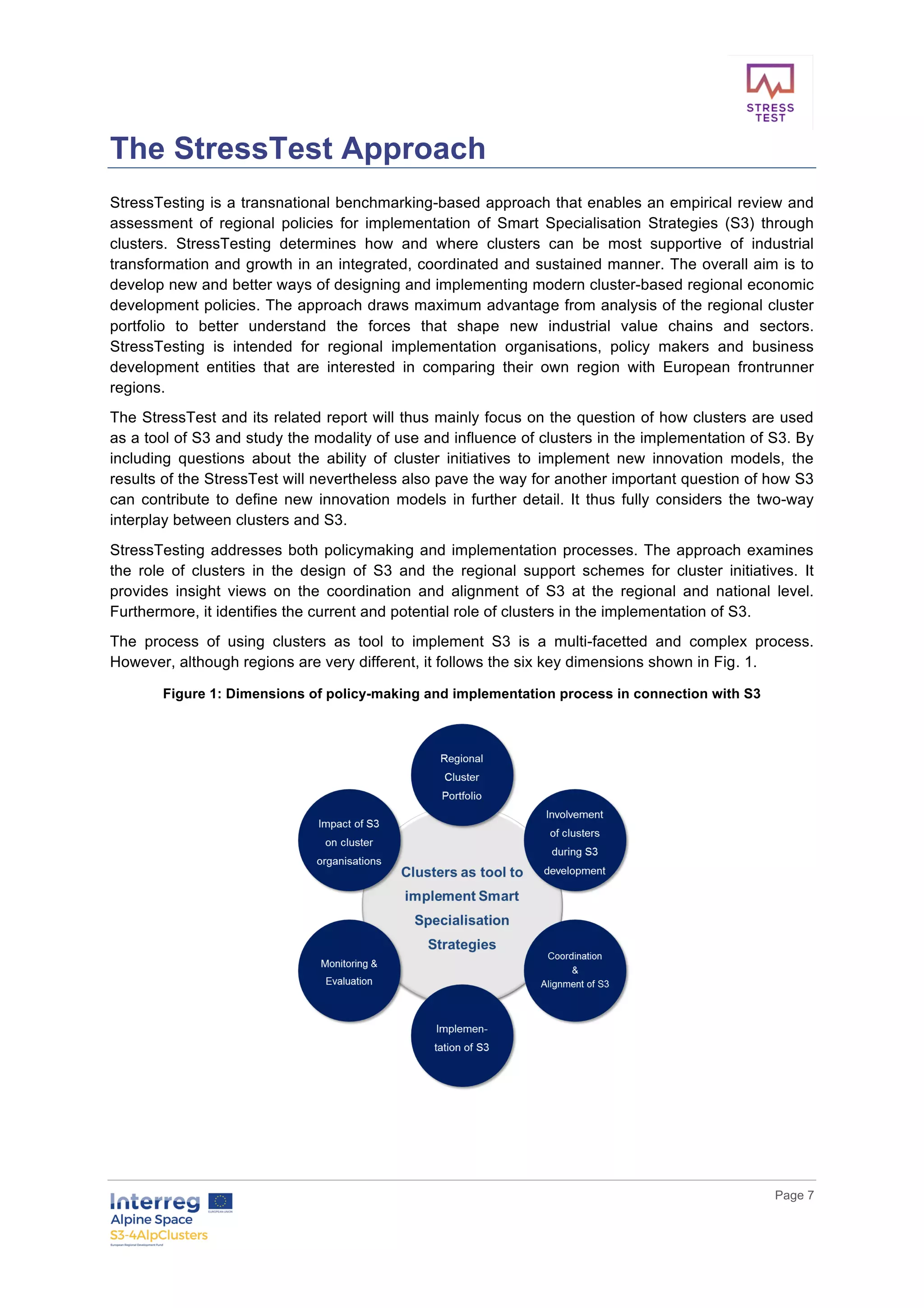        
      Page  7  
  
The  StressTest  Approach  
StressTesting  is  a  transnational  benchmarking-­based  approach  that  enables  an  empirical  review  and  
assessment   of   regional   policies   for   implementation   of   Smart   Specialisation   Strategies   (S3)   through  
clusters.   StressTesting   determines   how   and   where   clusters   can   be   most   supportive   of   industrial  
transformation  and  growth  in  an  integrated,  coordinated  and  sustained  manner.  The  overall  aim  is  to  
develop  new  and  better  ways  of  designing  and  implementing  modern  cluster-­based  regional  economic  
development  policies.  The  approach  draws  maximum  advantage  from  analysis  of  the  regional  cluster  
portfolio   to   better   understand   the   forces   that   shape   new   industrial   value   chains   and   sectors.  
StressTesting   is   intended   for   regional   implementation   organisations,   policy   makers   and   business  
development   entities   that   are   interested   in   comparing   their   own   region   with   European   frontrunner  
regions.  
The  StressTest  and  its  related  report  will  thus  mainly  focus  on  the  question  of  how  clusters  are  used  
as  a  tool  of  S3  and  study  the  modality  of  use  and  influence  of  clusters  in  the  implementation  of  S3.  By  
including   questions   about   the   ability   of   cluster   initiatives   to   implement   new   innovation   models,   the  
results  of  the  StressTest  will  nevertheless  also  pave  the  way  for  another  important  question  of  how  S3  
can  contribute  to  define  new  innovation  models  in  further  detail.  It  thus  fully  considers  the  two-­way  
interplay  between  clusters  and  S3.    
StressTesting  addresses  both  policymaking  and  implementation  processes.  The  approach  examines  
the   role   of   clusters   in   the   design   of   S3   and   the   regional   support   schemes   for   cluster   initiatives.   It  
provides   insight   views   on   the   coordination   and   alignment   of   S3   at   the   regional   and   national   level.  
Furthermore,  it  identifies  the  current  and  potential  role  of  clusters  in  the  implementation  of  S3.    
The   process   of   using   clusters   as   tool   to   implement   S3   is   a   multi-­facetted   and   complex   process.  
However,  although  regions  are  very  different,  it  follows  the  six  key  dimensions  shown  in  Fig.  1.  
Figure  1:  Dimensions  of  policy-­making  and  implementation  process  in  connection  with  S3  
  
  
  
 