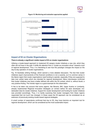        
      Page  19  
  
Figure  15:  Monitoring  and  evaluation  approaches  applied  
  
  
Impact  of  S3  on  Cluster  Organisations  
There  is  already  a  significant  visible  impact  of  S3  on  cluster  organisations  
Utilising  a  cluster-­based  approach  to  implement  S3  assigns  cluster  initiatives  a  new  role,  which  they  
often  did  not  have  in  the  past.  It  shifts  the  attention  from  a  “cluster  as  innovation  driver”  towards  a  tool  
of  regional  development.  Thus,  it  is  interesting  to  see  how  this  paradigm  changes  the  impact  on  the  
day-­to-­day  operation  of  cluster  organisations.  
Fig.   16   illustrates   striking   findings,   which   warrant   a   more   detailed   discussion.   The   fact   that   cluster  
initiatives  report  improvements  of  the  financial  conditions  is  not  a  surprise,  as  it  is  common  sense  in  
the  Alpine  region  that  cluster  organisations  need  funding  to  operate,  especially  if  they  are  supposed  to  
take   over   certain   tasks   which   are   intended   for   regional   development.   Many   interviewees   confirmed  
that  cluster  initiatives  now  have  a  better  defined  role  within  the  S3  context,  which  is,  without  doubt,  a  
very  positive  finding.  The  Veneto  region  is  a  good  example  for  this  observation.    
It   has   to   be   taken   into   account   that   some   regions,   like   Bavaria,   BW,   Upper   Austria   or   Lombardy,  
already   implemented   Regional   Innovation   Strategies   (or   similar)   before   S3   were   developed,   incl.  
dedicated  roles  for  cluster  initiatives.  Support  for  cluster  development  and  funding  for  cluster  initiatives  
was   provided   accordingly.   Thus,   it   is   hardly   surprising   that   cluster   managers   from   these   regions  
responded   that   not   much   has   changed.   In   these   cases   the   S3   approach   can   be   considered   as   an  
extension  of  previously  existing  cluster-­based  regional  strategies.  
A   small   number   of   respondents   confirmed   that   due   to   S3,   they   have   become   an   important   tool   for  
regional  development,  which  can  be  considered  as  the  most  sustainable  impact.  
  
  
  
  
  
 
