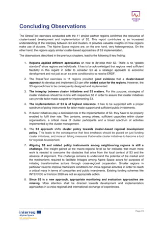        
      Page  23  
  
Concluding  Observations  
The  StressTest  exercises  conducted  with  the  11  project  partner  regions  confirmed  the  relevance  of  
cluster-­based   development   and   implementation   of   S3.   This   report   contributes   to   an   increased  
understanding  of  the  interplay  between  S3  and  clusters.  It  provides  valuable  insights  on  how  regions  
make  use  of  clusters.  The  Alpine  Space  regions  are,  on  the  one  hand,  very  heterogeneous.  On  the  
other  hand,  the  regions  apply  similar  cluster-­based  approaches  of  S3  implementation.    
The  observations  described  in  the  previous  chapters,  lead  to  the  following  8  key  finding:  
  
1.   Regions   applied   different   approaches   on   how   to   develop   their   S3.   There   is   no   “golden  
standard”  since  regions  are  individuals.  It  has  to  be  acknowledged  that  regions  need  sufficient  
flexibility   in   this   regard   in   order   to   consider   S3   as   a   strategic   approach   to   economic  
development  and  not  just  as  an  ex-­ante  conditionality  to  receive  ERDF.  
2.   The   StressTest   exercises   in   11   regions   provided   good   evidence   that   a   cluster-­based  
approach  to  develop  and  implement  S3  can  offer  added  value  for  the  regions.  However,  the  
S3  approach  has  to  be  consequently  designed  and  implemented.    
3.   The  interplay  between  cluster  initiatives  and  S3  matters.  For  this  purpose,  strategies  of  
cluster  initiatives  should  be  in  line  with  respective  S3  in  order  to  assure  that  cluster  initiatives  
can  provide  tailor-­made  support  for  implementing  S3.    
4.   The   implementation   of   S3   is   of   highest   relevance.   It   has   to   be   supported   with   a   proper  
spectrum  of  policy  instruments  for  tailor-­made  support  and  sufficient  public  investments.  
5.   If  cluster  initiatives  play  a  dedicated  role  in  the  implementation  of  S3,  they  have  to  be  properly  
enabled   to   fulfil   their   role.   This   contains,   among   others,   sufficient   capacities   within   cluster  
organisations,   a   critical   mass   of   cluster   participants   and   a   broad   spectrum   of   activities  
implemented  by  the  cluster  management.  
6.   The   S3   approach   shifts   cluster   policy   towards   cluster-­based   regional   development  
policy.  This  leads  to  the  consequence  that  less  emphasis  should  be  placed  on  just  funding  
cluster  initiatives,  and  more  on  taking  measures  that  enable  cluster  initiatives  to  become  a  tool  
for  regional  development.  
7.   Aligning   S3   and   related   policy   instruments   among   neighbouring   regions   is   still   a  
challenge.   The   insight   gained   at   the   macro-­regional   level   so   far   indicates   that   much   more  
work   is   needed   to   overcome   the   obstacles   that   arise   from   the   local   context   of   S3   and   the  
absence  of  alignment.  The  challenge  remains  to  understand  the  potential  of  the  market  and  
the   mechanisms   required   to   facilitate   linkages   among   Alpine   Space   actors   for   purposes   of  
initiating   transformative   actions   through   cross-­regional   cooperation.   Smaller   regions   in  
particular  need  to  improve  framework  conditions  for  cross-­regional  activities  in  order  to  reach  
a  critical  mass  in  terms  of  companies  and  public  investments.  Existing  funding  schemes  like  
INTERREG  or  Horizon  2020  are  not  an  appropriate  option.    
8.   Since   S3   is   a   new   approach,   appropriate   monitoring   and   evaluation   approaches   are  
missing.   More   attention   shall   be   directed   towards   development   and   implementation  
approaches  in  a  cross-­regional  and  international  exchange  of  experiences.  
  
  
  
 