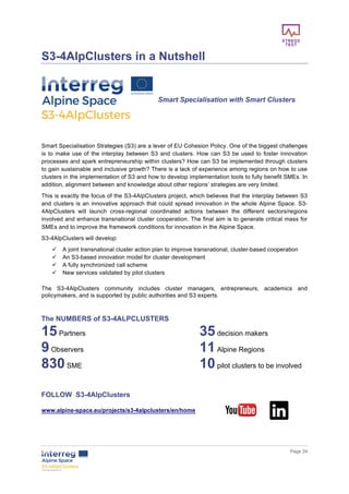        
      Page  24  
  
S3-­4AlpClusters  in  a  Nutshell  
  
  
Smart  Specialisation  with  Smart  Clusters  
  
  
  
Smart  Specialisation  Strategies  (S3)  are  a  lever  of  EU  Cohesion  Policy.  One  of  the  biggest  challenges  
is  to  make  use  of  the  interplay  between  S3  and  clusters.  How  can  S3  be  used  to  foster  innovation  
processes  and  spark  entrepreneurship  within  clusters?  How  can  S3  be  implemented  through  clusters  
to  gain  sustainable  and  inclusive  growth?  There  is  a  lack  of  experience  among  regions  on  how  to  use  
clusters  in  the  implementation  of  S3  and  how  to  develop  implementation  tools  to  fully  benefit  SMEs.  In  
addition,  alignment  between  and  knowledge  about  other  regions’  strategies  are  very  limited.    
This  is  exactly  the  focus  of  the  S3-­4AlpClusters  project,  which  believes  that  the  interplay  between  S3  
and  clusters  is  an  innovative  approach  that  could  spread  innovation  in  the  whole  Alpine  Space.  S3-­
4AlpClusters   will   launch   cross-­regional   coordinated   actions   between   the   different   sectors/regions  
involved  and  enhance  transnational  cluster  cooperation.  The  final  aim  is  to  generate  critical  mass  for  
SMEs  and  to  improve  the  framework  conditions  for  innovation  in  the  Alpine  Space.    
S3-­4AlpClusters  will  develop:
ü   A  joint  transnational  cluster  action  plan  to  improve  transnational,  cluster-­based  cooperation  
ü   An  S3-­based  innovation  model  for  cluster  development  
ü   A  fully  synchronized  call  scheme    
ü   New  services  validated  by  pilot  clusters    
The   S3-­4AlpClusters   community   includes   cluster   managers,   entrepreneurs,   academics   and  
policymakers,  and  is  supported  by  public  authorities  and  S3  experts.
  
The  NUMBERS  of  S3-­4ALPCLUSTERS  
15  Partners   35  decision  makers    
9  Observers   11  Alpine  Regions     
830  SME     10  pilot  clusters  to  be  involved  
  
  
FOLLOW    S3-­4AlpClusters  
  
www.alpine-­space.eu/projects/s3-­4alpclusters/en/home    
  
  
 