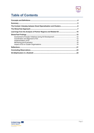        
      Page  3  
  
Table  of  Contents    
Concepts  and  Definitions  ...........................................................................................................  4	
  
Summary  ......................................................................................................................................  5	
  
The  Context:  Interplay  between  Smart  Specialisation  and  Clusters  ......................................  6	
  
The  StressTest  Approach  ...........................................................................................................  7	
  
Learnings  from  the  Analysis  of  Partner  Regions  and  Related  S3  ........................................  10	
  
StressTest  Findings  ..................................................................................................................  12	
  
Involvement  of  Cluster  Initiatives  during  S3  Development  ...................................................  12	
  
Coordination  and  Alignment  of  S3  ........................................................................................  13	
  
Implementation  of  S3  ...........................................................................................................  15	
  
Monitoring  and  Evaluation  ....................................................................................................  18	
  
Impact  of  S3  on  Cluster  Organisations  .................................................................................  19	
  
Reflections  .................................................................................................................................  21	
  
Concluding  Observations  .........................................................................................................  23	
  
S3-­4AlpClusters  in  a  Nutshell  ..................................................................................................  24	
  
  
     
 