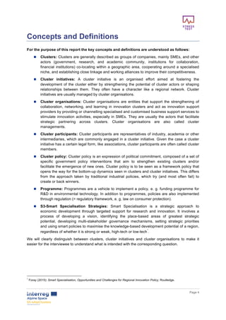        
      Page  4  
  
Concepts  and  Definitions  
For  the  purpose  of  this  report  the  key  concepts  and  definitions  are  understood  as  follows:    
n   Clusters:  Clusters  are  generally  described  as  groups  of  companies,  mainly  SMEs,  and  other  
actors   (government,   research,   and   academic   community,   institutions   for   collaboration,  
financial  institutions)  co-­locating  within  a  geographic  area,  cooperating  around  a  specialised  
niche,  and  establishing  close  linkage  and  working  alliances  to  improve  their  competitiveness.  
n   Cluster   initiatives:   A   cluster   initiative   is   an   organised   effort   aimed   at   fostering   the  
development  of  the  cluster  either  by  strengthening  the  potential  of  cluster  actors  or  shaping  
relationships   between   them.   They   often   have   a   character   like   a   regional   network.   Cluster  
initiatives  are  usually  managed  by  cluster  organisations.  
n   Cluster   organisations:   Cluster   organisations   are   entities   that   support   the   strengthening   of  
collaboration,   networking,   and   learning   in   innovation   clusters   and   act   as   innovation   support  
providers  by  providing  or  channelling  specialised  and  customised  business  support  services  to  
stimulate  innovation  activities,  especially  in  SMEs.  They  are  usually  the  actors  that  facilitate  
strategic   partnering   across   clusters.   Cluster   organisations   are   also   called   cluster  
managements.  
n   Cluster  participants:  Cluster  participants  are  representatives  of  industry,  academia  or  other  
intermediaries,  which  are  commonly  engaged  in  a  cluster  initiative.  Given  the  case  a  cluster  
initiative  has  a  certain  legal  form,  like  associations,  cluster  participants  are  often  called  cluster  
members.  
n   Cluster  policy:  Cluster  policy  is  an  expression  of  political  commitment,  composed  of  a  set  of  
specific   government   policy   interventions   that   aim   to   strengthen   existing   clusters   and/or  
facilitate  the  emergence  of  new  ones.  Cluster  policy  is  to  be  seen  as  a  framework  policy  that  
opens  the  way  for  the  bottom-­up  dynamics  seen  in  clusters  and  cluster  initiatives.  This  differs  
from   the   approach   taken   by   traditional   industrial   policies,   which   try   (and   most   often   fail)   to  
create  or  back  winners.  
n   Programme:  Programmes  are  a  vehicle  to  implement  a  policy,  e.  g.  funding  programme  for  
R&D  in  environmental  technology.  In  addition  to  programmes,  policies  are  also  implemented  
through  regulation  (=  regulatory  framework,  e.  g.  law  on  consumer  protection).  
n   S3-­Smart   Specialisation   Strategies:   Smart   Specialisation   is   a   strategic   approach   to  
economic   development   through   targeted   support   for   research   and   innovation.   It   involves   a  
process   of   developing   a   vision,   identifying   the   place-­based   areas   of   greatest   strategic  
potential,   developing   multi-­stakeholder   governance   mechanisms,   setting   strategic   priorities  
and  using  smart  policies  to  maximise  the  knowledge-­based  development  potential  of  a  region,  
regardless  of  whether  it  is  strong  or  weak,  high-­tech  or  low-­tech
1
.  
We   will   clearly   distinguish   between   clusters,   cluster   initiatives   and   cluster   organisations   to   make   it  
easier  for  the  interviewee  to  understand  what  is  intended  with  the  corresponding  question.  
  
  
  
1
  Foray  (2015):  Smart  Specialisation,  Opportunities  and  Challenges  for  Regional  Innovation  Policy,  Routledge.  
 