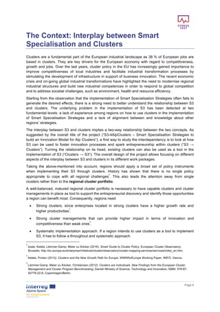       
      Page  6  
  
The  Context:  Interplay  between  Smart  
Specialisation  and  Clusters    
Clusters  are  a  fundamental  part  of  the  European  industrial  landscape  as  38  %  of  European  jobs  are  
based   in   clusters.   They   are   key   drivers   for   the   European   economy   with   regard   to   competitiveness,  
growth  and  jobs.  Over  the  last  years,  cluster  policy  in  the  EU  has  increasingly  gained  importance  to  
improve   competitiveness   of   local   industries   and   facilitate   industrial   transformation   processes   by  
stimulating  the  development  of  infrastructure  in  support  of  business  innovation.  The  recent  economic  
crisis  and  on-­going  global  industrial  transformations  have  highlighted  the  need  to  modernise  regional  
industrial  structures  and  build  new  industrial  competences  in  order  to  respond  to  global  competition  
and  to  address  societal  challenges,  such  as  environment,  health  and  resource  efficiency.  
Starting  from  the  observation  that  the  implementation  of  Smart  Specialisation  Strategies  often  fails  to  
generate  the  desired  effects,  there  is  a  strong  need  to  better  understand  the  relationship  between  S3  
and   clusters.   The   underlying   problem   in   the   implementation   of   S3   has   been   detected   at   two  
fundamental  levels:  a  lack  of  experience  among  regions  on  how  to  use  clusters  in  the  implementation  
of   Smart   Specialisation   Strategies   and   a   lack   of   alignment   between   and   knowledge   about   other  
regions’  strategies.    
The  interplay  between  S3  and  clusters  implies  a  two-­way  relationship  between  the  two  concepts.  As  
suggested   by   the   overall   title   of   the   project   (“S3-­4AlpClusters   –   Smart   Specialisation   Strategies   to  
build  an  Innovation  Model  for  Alp  Clusters”),  a  first  way  to  study  the  interdependency  is  to  look  at  how  
S3   can   be   used   to   foster   innovation   processes   and   spark   entrepreneurship   within   clusters   (“S3   →  
Clusters”).   Turning   the   relationship   on   its   head,   existing   clusters   can   also   be   used   as   a   tool   in   the  
implementation  of  S3  (“Clusters  →  S3”).  The  overall  design  of  the  project  allows  focusing  on  different  
aspects  of  the  interplay  between  S3  and  clusters  in  its  different  work  packages.    
Taking   the   above-­mentioned   into   account,   regions   should   apply   a   broad   set   of   policy   instruments  
when   implementing   their   S3   through   clusters.   History   has   shown   that   there   is   no   single   policy  
appropriate   to   cope   with   all   regional   challenges
2
.   This   also   leads   the   attention   away   from   single  
clusters  rather  than  to  the  regional  cluster  portfolio.    
A  well-­balanced,  matured  regional  cluster  portfolio  is  necessary  to  have  capable  clusters  and  cluster  
managements  in  place  as  tool  to  support  the  entrepreneurial  discovery  and  identify  those  opportunities  
a  region  can  benefit  most.  Consequently,  regions  need  
•   Strong   clusters,   since   enterprises   located   in   strong   clusters   have   a   higher   growth   rate   and  
higher  productivities
3
.    
•   Strong   cluster   managements   that   can   provide   higher   impact   in   terms   of   innovation   and  
competitiveness  than  weak  ones
4
.  
•   Systematic  implementation  approach.  If  a  region  intends  to  use  clusters  as  a  tool  to  implement  
S3,  it  has  to  follow  a  throughout  and  systematic  approach.  
2
  Izsak,  Ketels,  Lämmer-­Gamp,  Meier  zu  Köcker  (2016):  Smart  Guide  to  Cluster  Policy,  European  Cluster  Observatory,  
Brussels,  http://ec.europa.eu/enterprise/initiatives/cluster/observatory/cluster-­mapping-­services/services/index_en.htm.  
3
  Ketels,  Protsiv  (2013):  Clusters  and  the  New  Growth  Path  for  Europe,  WWWforEurope  Working  Paper,  WIFO,  Vienna.  
4
  Lämmer-­Gamp,  Meier  zu  Köcker,  Christensen  (2012):  Clusters  are  Individuals.  New  Findings  from  the  European  Cluster  
Management  and  Cluster  Program  Benchmarking,  Danish  Ministry  of  Science,  Technology  and  Innovation,  ISBN:  978-­87-­
92776-­22-­8,  Copenhagen/Berlin.  
 