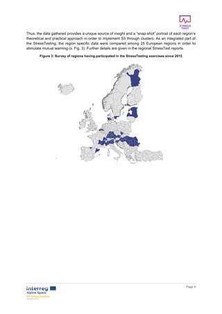        
      Page  9  
  
Thus,  the  data  gathered  provides  a  unique  source  of  insight  and  a  “snap-­shot”  portrait  of  each  region’s  
theoretical  and  practical  approach  in  order  to  implement  S3  through  clusters.  As  an  integrated  part  of  
the  StressTesting,  the  region  specific  data  were  compared  among  25  European  regions  in  order  to  
stimulate  mutual  learning  (s.  Fig.  3).  Further  details  are  given  in  the  regional  StressTest  reports.  
Figure  3:  Survey  of  regions  having  participated  in  the  StressTesting  exercises  since  2015  
  
  
  
  
  
  
     
 
