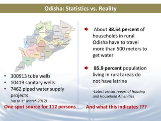 Odisha: Statistics vs. Reality


                                          About 38.54 percent of
                                          households in rural
                                          Odisha have to travel
                                          more than 500 meters to
                                          get water

                                           85.9 percent population
• 300913 tube wells                       living in rural areas do
• 10419 sanitary wells                    not have latrine
• 7462 piped water supply                 -Latest census report of Housing
  projects                                and Household Amenities
  (up to 1st March 2012)
One spot source for 112 persons        And what this indicates ???
 