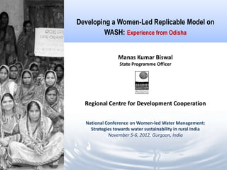 Developing a Women-Led Replicable Model on
        WASH: Experience from Odisha


                 Manas Kumar Biswal
                 State Programme Officer




  Regional Centre for Development Cooperation


  National Conference on Women-led Water Management:
    Strategies towards water sustainability in rural India
            November 5-6, 2012, Gurgaon, India
 