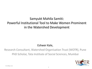 Samyukt Mahila Samiti:
  Powerful Institutional Tool to Make Women Prominent
             in the Watershed Development




                          Eshwer Kale,
Research Consultant, Watershed Organisation Trust (WOTR), Pune
     PhD Scholar, Tata Institute of Social Sciences, Mumbai


5-6-Nov-12
                                 1
 