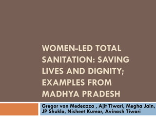 WOMEN-LED TOTAL
SANITATION: SAVING
LIVES AND DIGNITY;
EXAMPLES FROM
MADHYA PRADESH
Gregor von Medeazza , Ajit Tiwari, Megha Jain,
JP Shukla, Nisheet Kumar, Avinash Tiwari
 