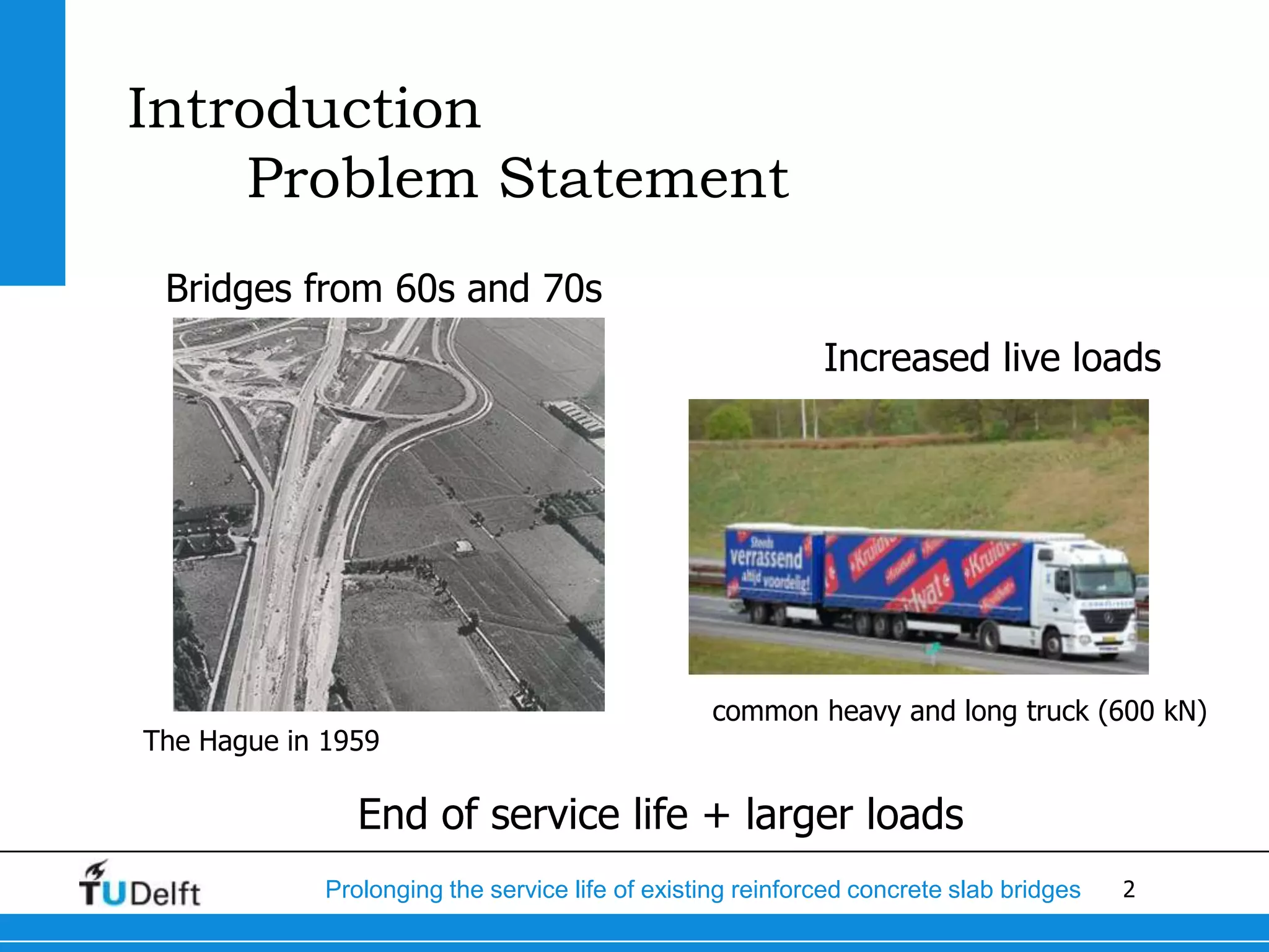 2Prolonging the service life of existing reinforced concrete slab bridges
Introduction
Problem Statement
Bridges from 60s and 70s
The Hague in 1959
Increased live loads
common heavy and long truck (600 kN)
End of service life + larger loads
 