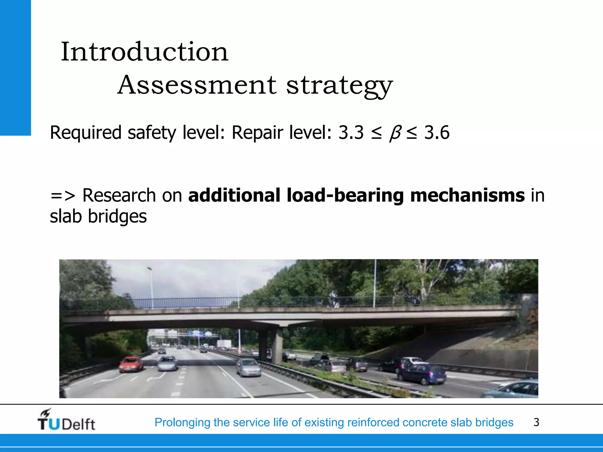 3Prolonging the service life of existing reinforced concrete slab bridges
Introduction
Assessment strategy
Required safety level: Repair level: 3.3 ≤ β ≤ 3.6
=> Research on additional load-bearing mechanisms in
slab bridges
 