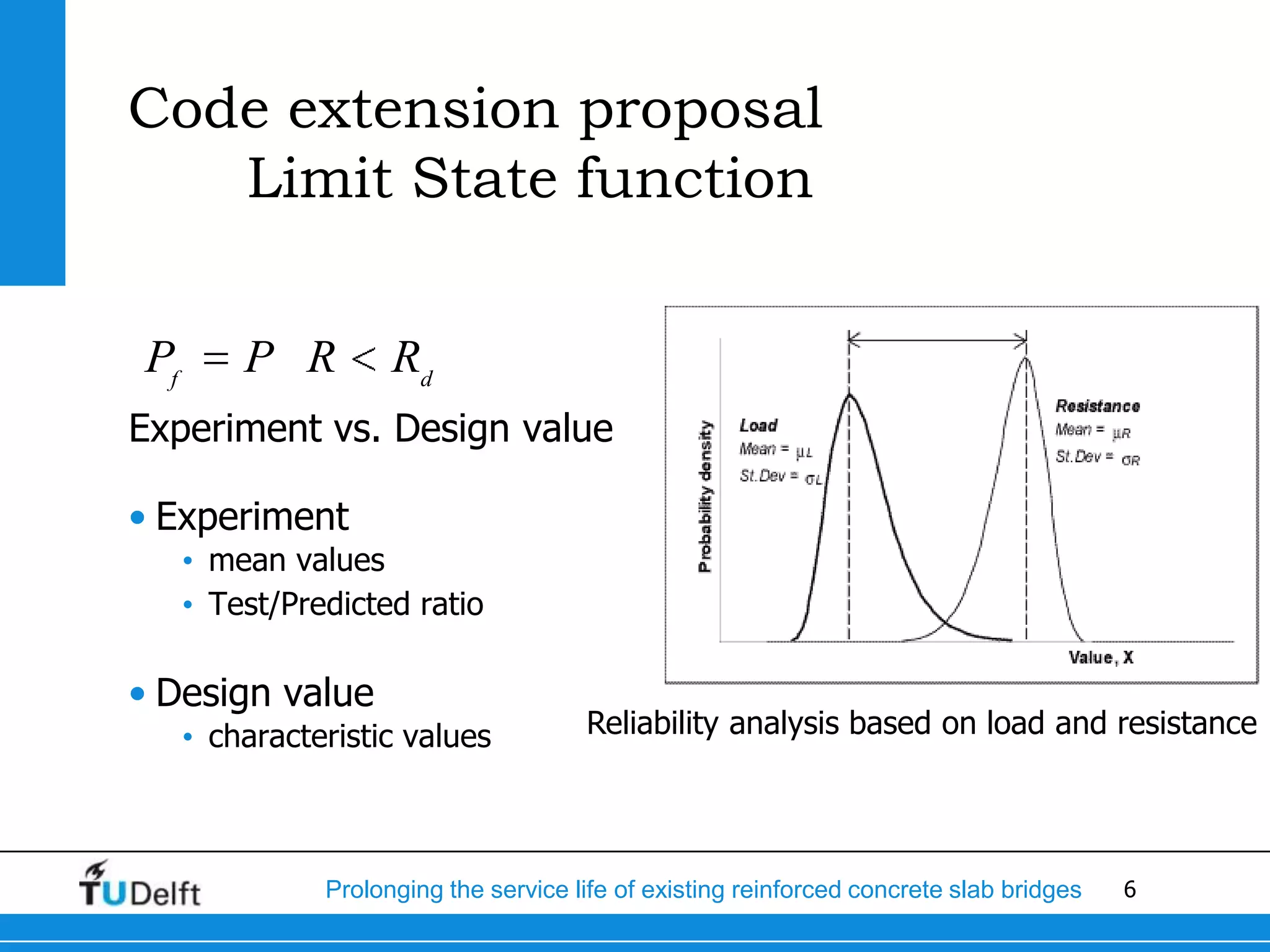 6Prolonging the service life of existing reinforced concrete slab bridges
Code extension proposal
Limit State function
Experiment vs. Design value
• Experiment
• mean values
• Test/Predicted ratio
• Design value
• characteristic values
f d
P P R R
Reliability analysis based on load and resistance
 