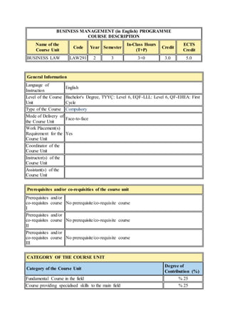 BUSINESS MANAGEMENT (in English) PROGRAMME 
COURSE DESCRIPTION 
Name of the 
Course Unit 
Code Year Semester 
In-Class Hours 
(T+P) 
Credit 
ECTS 
Credit 
BUSINESS LAW LAW291 2 3 3+0 3.0 5.0 
General Information 
Language of 
Instruction 
English 
Level of the Course 
Unit 
Bachelor's Degree, TYYÇ: Level 6, EQF-LLL: Level 6, QF-EHEA: First 
Cycle 
Type of the Course Compulsory 
Mode of Delivery of 
the Course Unit 
Face-to-face 
Work Placement(s) 
Requirement for the 
Course Unit 
Yes 
Coordinator of the 
Course Unit 
Instructor(s) of the 
Course Unit 
Assistant(s) of the 
Course Unit 
Prerequisites and/or co-requisities of the course unit 
Prerequisites and/or 
co-requisites course 
I 
No prerequisite/co-requisite course 
Prerequisites and/or 
co-requisites course 
II 
No prerequisite/co-requisite course 
Prerequisites and/or 
co-requisites course 
III 
No prerequisite/co-requisite course 
CATEGORY OF THE COURSE UNIT 
Category of the Course Unit 
Degree of 
Contribution (%) 
Fundamental Course in the field % 25 
Course providing specialised skills to the main field % 25 
 