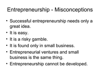Entrepreneurship - Misconceptions
• Successful entrepreneurship needs only a
  great idea.
• It is easy.
• It is a risky gamble.
• It is found only in small business.
• Entrepreneurial ventures and small
  business is the same thing.
• Entrepreneurship cannot be developed.
 