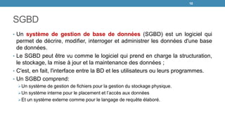 SGBD
• Un système de gestion de base de données (SGBD) est un logiciel qui
permet de décrire, modifier, interroger et administrer les données d'une base
de données.
• Le SGBD peut être vu comme le logiciel qui prend en charge la structuration,
le stockage, la mise à jour et la maintenance des données ;
• C'est, en fait, l'interface entre la BD et les utilisateurs ou leurs programmes.
• Un SGBD comprend:
Un système de gestion de fichiers pour la gestion du stockage physique.
Un système interne pour le placement et l’accès aux données
Et un système externe comme pour le langage de requête élaboré.
10
 