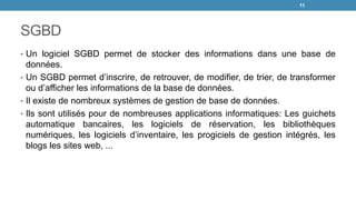 SGBD
• Un logiciel SGBD permet de stocker des informations dans une base de
données.
• Un SGBD permet d’inscrire, de retrouver, de modifier, de trier, de transformer
ou d’afficher les informations de la base de données.
• Il existe de nombreux systèmes de gestion de base de données.
• Ils sont utilisés pour de nombreuses applications informatiques: Les guichets
automatique bancaires, les logiciels de réservation, les bibliothèques
numériques, les logiciels d’inventaire, les progiciels de gestion intégrés, les
blogs les sites web, ...
11
 