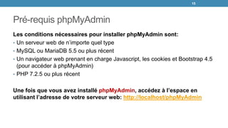 Pré-requis phpMyAdmin
Les conditions nécessaires pour installer phpMyAdmin sont:
• Un serveur web de n’importe quel type
• MySQL ou MariaDB 5.5 ou plus récent
• Un navigateur web prenant en charge Javascript, les cookies et Bootstrap 4.5
(pour accéder à phpMyAdmin)
• PHP 7.2.5 ou plus récent
Une fois que vous avez installé phpMyAdmin, accédez à l’espace en
utilisant l’adresse de votre serveur web: http://localhost/phpMyAdmin
15
 