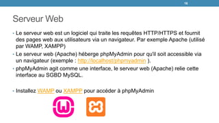 Serveur Web
• Le serveur web est un logiciel qui traite les requêtes HTTP/HTTPS et fournit
des pages web aux utilisateurs via un navigateur. Par exemple Apache (utilisé
par WAMP, XAMPP)
• Le serveur web (Apache) héberge phpMyAdmin pour qu'il soit accessible via
un navigateur (exemple : http://localhost/phpmyadmin ).
• phpMyAdmin agit comme une interface, le serveur web (Apache) relie cette
interface au SGBD MySQL.
• Installez WAMP ou XAMPP pour accéder à phpMyAdmin
16
 