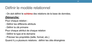 Définir le modèle relationnel
• On doit définir le schéma des relations de la base de données.
Démarche:
Pour chaque relation :
• Définir les différents attributs
• Définir la clé primaire
Pour chaque attribut de chaque relation
• Définir le type et le domaine
• Préciser les propriétés (taille, format, etc.)
Quand il y a plusieurs relations : définir les clés étrangères
17
 