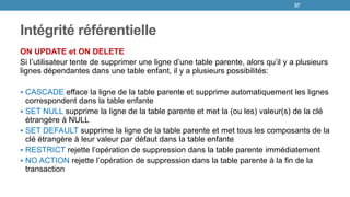 Intégrité référentielle
ON UPDATE et ON DELETE
Si l’utilisateur tente de supprimer une ligne d’une table parente, alors qu’il y a plusieurs
lignes dépendantes dans une table enfant, il y a plusieurs possibilités:
 CASCADE efface la ligne de la table parente et supprime automatiquement les lignes
correspondent dans la table enfante
 SET NULL supprime la ligne de la table parente et met la (ou les) valeur(s) de la clé
étrangère à NULL
 SET DEFAULT supprime la ligne de la table parente et met tous les composants de la
clé étrangère à leur valeur par défaut dans la table enfante
 RESTRICT rejette l’opération de suppression dans la table parente immédiatement
 NO ACTION rejette l’opération de suppression dans la table parente à la fin de la
transaction
37
 