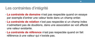 Les contraintes d’intégrité
39
• La contrainte de domaine n’est pas respectée quand on essaye
par exemple d’entrer une valeur texte dans un champ entier.
• La contrainte de relation n’est pas respectée si un champ index
n’admettant pas de doublons, dans une association se voit affecté
une valeur existante.
• La contrainte de référence n’est pas respectée quand on fait
référence à une valeur qui n’existe pas.
 