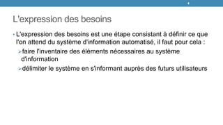 L'expression des besoins
• L'expression des besoins est une étape consistant à définir ce que
l'on attend du système d'information automatisé, il faut pour cela :
faire l'inventaire des éléments nécessaires au système
d'information
délimiter le système en s'informant auprès des futurs utilisateurs
4
 