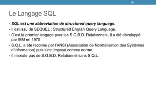 Le Langage SQL
• SQL est une abbreviation de structured query language.
• Il est issu de SEQUEL : Structured English Query Language.
• C’est le premier langage pour les S.G.B.D. Relationnels, Il a été développé
par IBM en 1970
• S.Q.L. a été reconnu par l’ANSI (Association de Normalisation des Systèmes
d’Information) puis s’est imposé comme norme.
• Il n’existe pas de S.G.B.D. Relationnel sans S.Q.L.
46
 