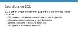 Operations de SQL
S.Q.L est un langage relationnel qui permet d’effectuer les tâches
suivantes:
Définition et modification de la structure de la base de données
Interrogation et modification de la base de données
Contrôle de sécurité et d’intégrité de la base
Sauvegarde et restauration des bases
47
 