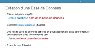 Création d’une Base de Données
• Elle se fait par la requête:
Create database nom-de-la base-de-donnees
• Exemple: Create database Etissalat
• Une fois la base de données est crée on peut accéder à la base pour effectuer
des opérations avec la commande use:
Use nom-de-la base-de-donnees
• Exemple: use Etissalat
51
 