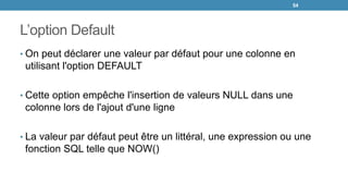 L’option Default
• On peut déclarer une valeur par défaut pour une colonne en
utilisant l'option DEFAULT
• Cette option empêche l'insertion de valeurs NULL dans une
colonne lors de l'ajout d'une ligne
• La valeur par défaut peut être un littéral, une expression ou une
fonction SQL telle que NOW()
54
 
