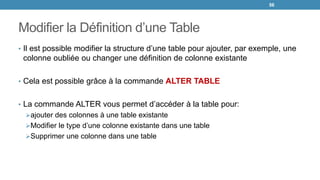 Modifier la Définition d’une Table
• Il est possible modifier la structure d’une table pour ajouter, par exemple, une
colonne oubliée ou changer une définition de colonne existante
• Cela est possible grâce à la commande ALTER TABLE
• La commande ALTER vous permet d’accéder à la table pour:
ajouter des colonnes à une table existante
Modifier le type d’une colonne existante dans une table
Supprimer une colonne dans une table
56
 
