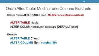Ordre Alter Table: Modifier une Colonne Existante
• Utilisez l'ordre ALTER TABLE pour : Modifier une colonne existante
ALTER TABLE ntable
ALTER COLUMN ncolumn datatype [DEFAULT expr]
• Exemple:
ALTER TABLE Client
ALTER COLUMN Nom varchar(30)
58
 