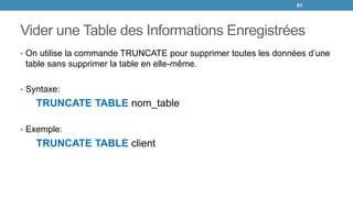 Vider une Table des Informations Enregistrées
• On utilise la commande TRUNCATE pour supprimer toutes les données d’une
table sans supprimer la table en elle-même.
• Syntaxe:
TRUNCATE TABLE nom_table
• Exemple:
TRUNCATE TABLE client
61
 
