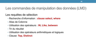 Les commandes de manipulation des données (LMD)
Les requêtes de sélection
• Recherche d’information : clause select, where
• Alias de Colonne
• Utilisation des opérateurs : IN, Like, between
• Tri du résultat
• Utilisation des opérateurs arithmétiques et logiques
• Clause: Top, Distinct
62
 