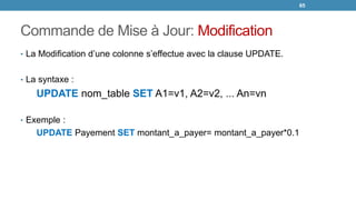 Commande de Mise à Jour: Modification
• La Modification d’une colonne s’effectue avec la clause UPDATE.
• La syntaxe :
UPDATE nom_table SET A1=v1, A2=v2, ... An=vn
• Exemple :
UPDATE Payement SET montant_a_payer= montant_a_payer*0.1
65
 