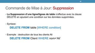 Commande de Mise à Jour: Suppression
• La Suppression d’une ligne/lignes de table s’effectue avec la clause
DELETE en ajoutant une condition sur les données supprimées.
• Syntaxe:
DELETE FROM table [WHERE condition]
• Exemple : destruction de tous les clients Ali
DELETE FROM Client WHERE nom=‘Ali’
67
 