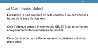 La Commande Select
• L’utilisation la plus courante de SQL consiste à lire des données
issues de la base de données.
• Cela s’effectue grâce à la commande SELECT, qui retourne des
enregistrements dans un tableau de résultat.
• Cette commande peut sélectionner une ou plusieurs colonnes
d’une table.
68
 