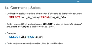 La Commande Select
• L’utilisation basique de cette commande s’effectue de la manière suivante:
SELECT nom_du_champ FROM nom_de_table
• Cette requête SQL va sélectionner (SELECT) le champ “nom_du_champ”
provenant (FROM) de la tablle “nom_de_table”.
• Exemple
SELECT ville FROM client
• Cette requête va sélectionner les villes de la table client.
69
 